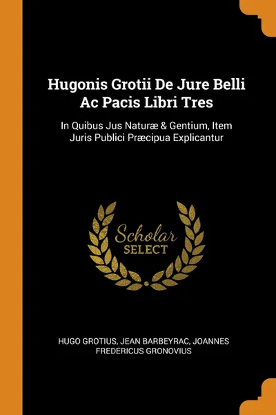 Обложка книги Hugonis Grotii De Jure Belli Ac Pacis Libri Tres. In Quibus Jus Naturae . Gentium, Item Juris Publici Praecipua Explicantur, Hugo Grotius, Jean Barbeyrac