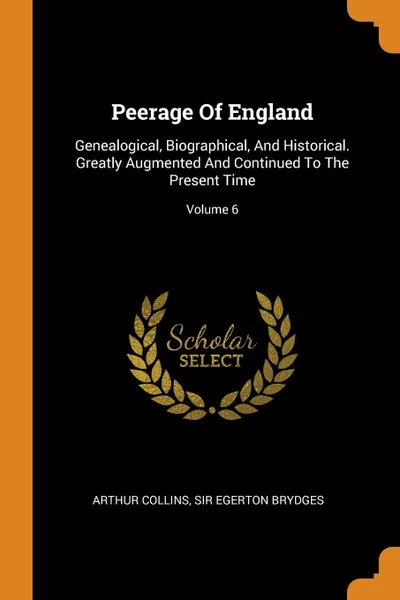 Обложка книги Peerage Of England. Genealogical, Biographical, And Historical. Greatly Augmented And Continued To The Present Time; Volume 6, Arthur Collins