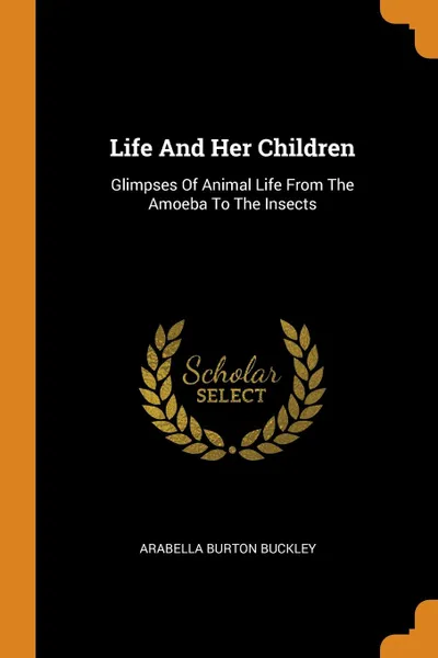 Обложка книги Life And Her Children. Glimpses Of Animal Life From The Amoeba To The Insects, Arabella Burton Buckley