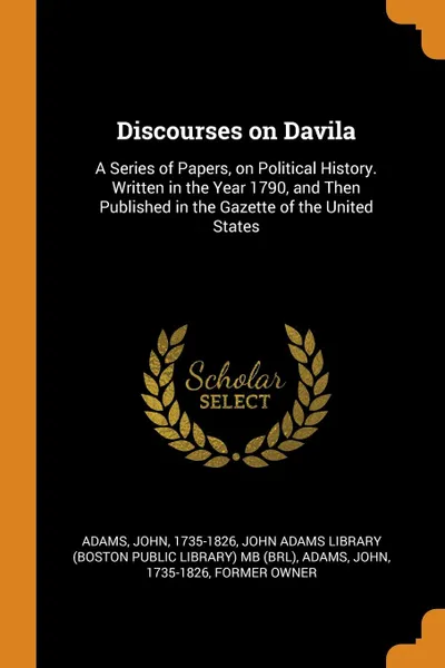 Обложка книги Discourses on Davila. A Series of Papers, on Political History. Written in the Year 1790, and Then Published in the Gazette of the United States, John Adams