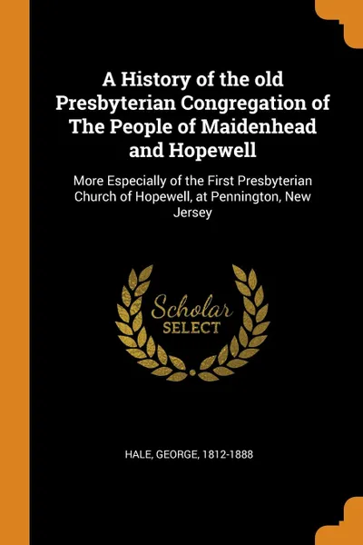 Обложка книги A History of the old Presbyterian Congregation of The People of Maidenhead and Hopewell. More Especially of the First Presbyterian Church of Hopewell, at Pennington, New Jersey, George Hale