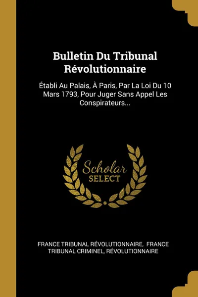 Обложка книги Bulletin Du Tribunal Revolutionnaire. Etabli Au Palais, A Paris, Par La Loi Du 10 Mars 1793, Pour Juger Sans Appel Les Conspirateurs..., France Tribunal Révolutionnaire, Révolutionnaire