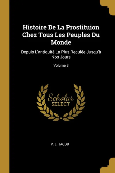 Обложка книги Histoire De La Prostituion Chez Tous Les Peuples Du Monde. Depuis L.antiquite La Plus Reculee Jusqu.a Nos Jours; Volume 8, P. L. Jacob