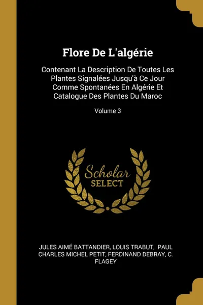 Обложка книги Flore De L.algerie. Contenant La Description De Toutes Les Plantes Signalees Jusqu.a Ce Jour Comme Spontanees En Algerie Et Catalogue Des Plantes Du Maroc; Volume 3, Jules Aimé Battandier, Louis Trabut