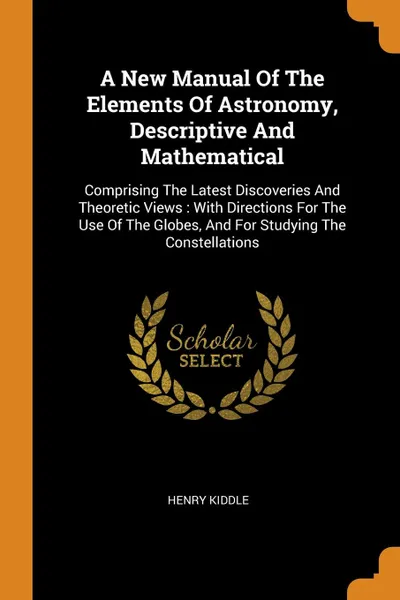 Обложка книги A New Manual Of The Elements Of Astronomy, Descriptive And Mathematical. Comprising The Latest Discoveries And Theoretic Views : With Directions For The Use Of The Globes, And For Studying The Constellations, Henry Kiddle