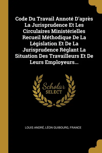 Обложка книги Code Du Travail Annote D.apres La Jurisprudence Et Les Circulaires Ministerielles Recueil Methodique De La Legislation Et De La Jurisprudence Reglant La Situation Des Travailleurs Et De Leurs Employeurs..., Louis André, Léon Guibourg, France