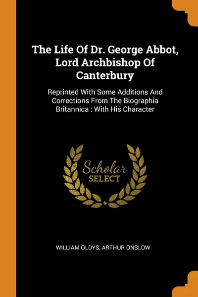 Обложка книги The Life Of Dr. George Abbot, Lord Archbishop Of Canterbury. Reprinted With Some Additions And Corrections From The Biographia Britannica : With His Character, William Oldys, Arthur Onslow