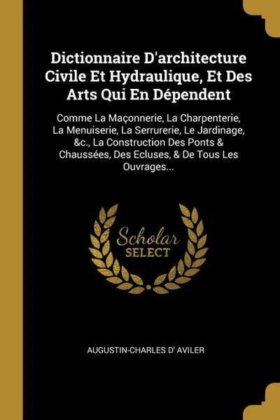 Обложка книги Dictionnaire D.architecture Civile Et Hydraulique, Et Des Arts Qui En Dependent. Comme La Maconnerie, La Charpenterie, La Menuiserie, La Serrurerie, Le Jardinage, .c., La Construction Des Ponts . Chaussees, Des Ecluses, . De Tous Les Ouvrages..., Augustin-Charles d' Aviler