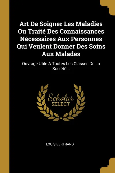 Обложка книги Art De Soigner Les Maladies Ou Traite Des Connaissances Necessaires Aux Personnes Qui Veulent Donner Des Soins Aux Malades. Ouvrage Utile A Toutes Les Classes De La Societe..., Louis Bertrand