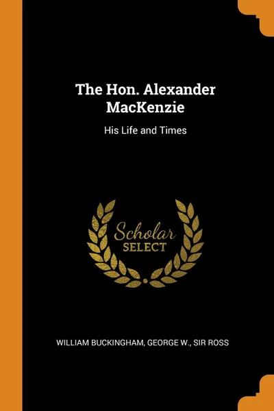 Обложка книги The Hon. Alexander MacKenzie. His Life and Times, William Buckingham, George W. Sir Ross