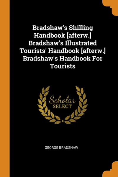 Обложка книги Bradshaw.s Shilling Handbook .afterw.. Bradshaw.s Illustrated Tourists. Handbook .afterw.. Bradshaw.s Handbook For Tourists, George Bradshaw