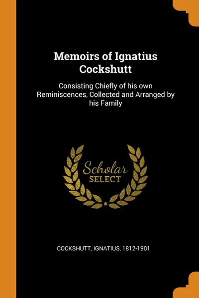 Обложка книги Memoirs of Ignatius Cockshutt. Consisting Chiefly of his own Reminiscences, Collected and Arranged by his Family, Ignatius Cockshutt