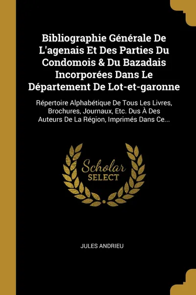 Обложка книги Bibliographie Generale De L.agenais Et Des Parties Du Condomois . Du Bazadais Incorporees Dans Le Departement De Lot-et-garonne. Repertoire Alphabetique De Tous Les Livres, Brochures, Journaux, Etc. Dus A Des Auteurs De La Region, Imprimes Dans Ce..., Jules Andrieu