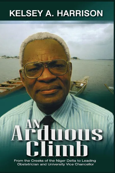 Обложка книги An Arduous Climb. From the Creeks of the Niger Delta to Leading Obstetrician and University Vice-Chancellor, Kelsey A. Harrison