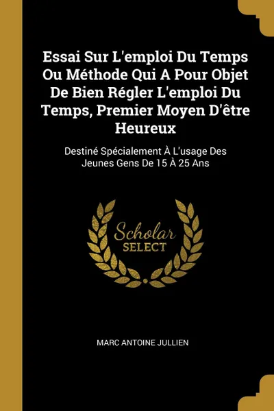 Обложка книги Essai Sur L.emploi Du Temps Ou Methode Qui A Pour Objet De Bien Regler L.emploi Du Temps, Premier Moyen D.etre Heureux. Destine Specialement A L.usage Des Jeunes Gens De 15 A 25 Ans, Marc Antoine Jullien