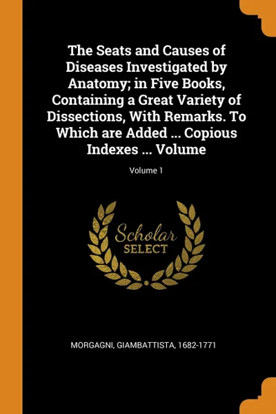 Обложка книги The Seats and Causes of Diseases Investigated by Anatomy; in Five Books, Containing a Great Variety of Dissections, With Remarks. To Which are Added ... Copious Indexes ... Volume; Volume 1, Morgagni Giambattista 1682-1771