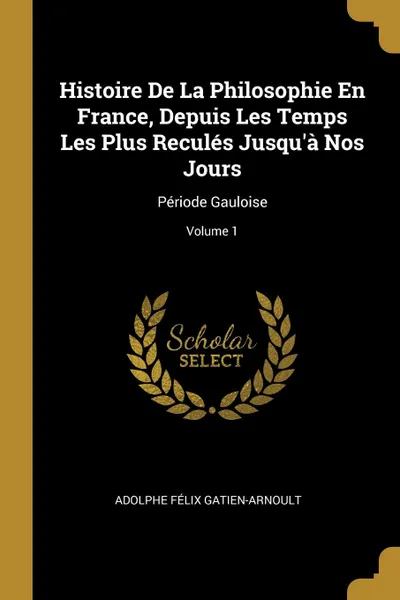 Обложка книги Histoire De La Philosophie En France, Depuis Les Temps Les Plus Recules Jusqu.a Nos Jours. Periode Gauloise; Volume 1, Adolphe Félix Gatien-Arnoult