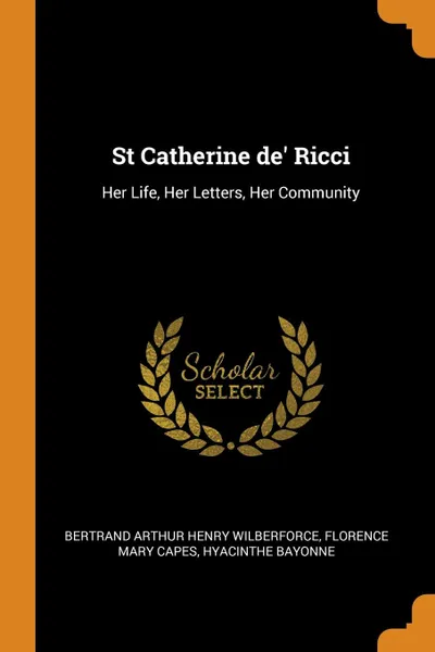 Обложка книги St Catherine de. Ricci. Her Life, Her Letters, Her Community, Bertrand Arthur Henry Wilberforce, Florence Mary Capes, Hyacinthe Bayonne