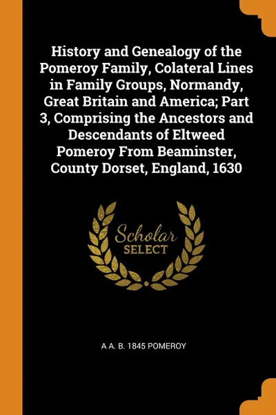 Обложка книги History and Genealogy of the Pomeroy Family, Colateral Lines in Family Groups, Normandy, Great Britain and America; Part 3, Comprising the Ancestors and Descendants of Eltweed Pomeroy From Beaminster, County Dorset, England, 1630, A A. b. 1845 Pomeroy