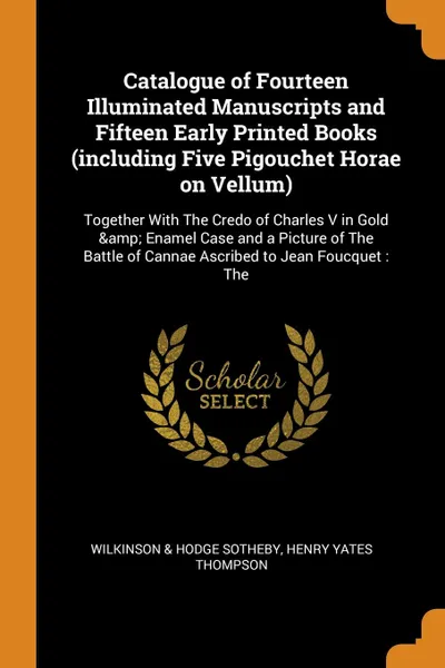 Обложка книги Catalogue of Fourteen Illuminated Manuscripts and Fifteen Early Printed Books (including Five Pigouchet Horae on Vellum). Together With The Credo of Charles V in Gold . Enamel Case and a Picture of The Battle of Cannae Ascribed to Jean Foucquet : The, Wilkinson & Hodge Sotheby, Henry Yates Thompson