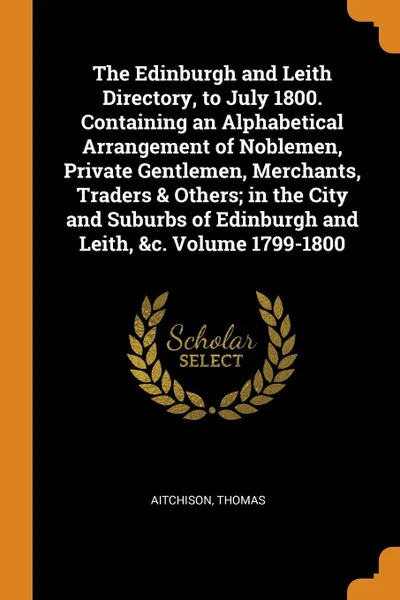 Обложка книги The Edinburgh and Leith Directory, to July 1800. Containing an Alphabetical Arrangement of Noblemen, Private Gentlemen, Merchants, Traders . Others; in the City and Suburbs of Edinburgh and Leith, .c. Volume 1799-1800, Aitchison Thomas