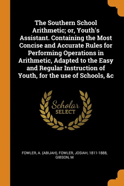 Обложка книги The Southern School Arithmetic; or, Youth.s Assistant. Containing the Most Concise and Accurate Rules for Performing Operations in Arithmetic, Adapted to the Easy and Regular Instruction of Youth, for the use of Schools, .c, Fowler A. (Abijah), Fowler Josiah 1811-1888, Gibson M