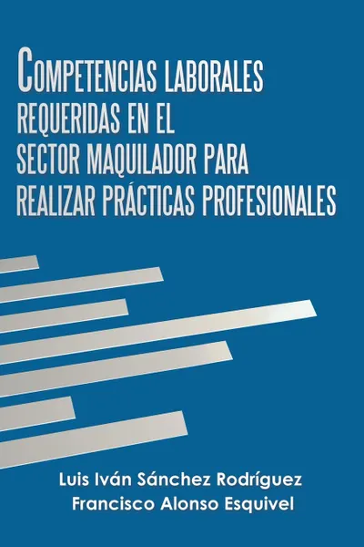 Обложка книги Competencias Laborales Requeridas En El Sector Maquilador Para Realizar Practicas Profesionales, Luis Iván Sánchez Rodríguez, Francisco Alonso Esquivel