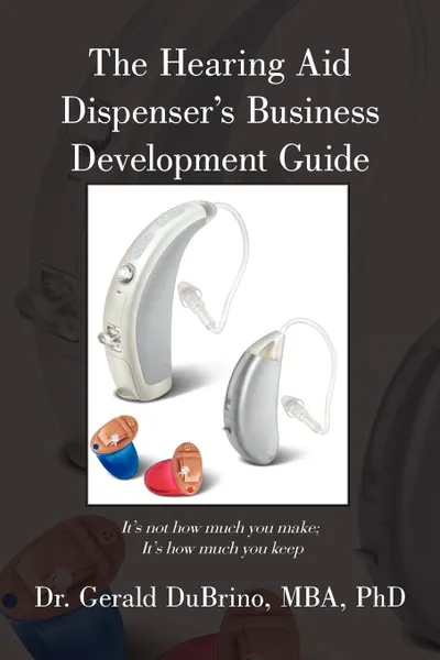 Обложка книги The Hearing Aid Dispensers Business Development Guide. It.s not how much you make; It.s how much you keep, MBA PhD Dr. Gerald DuBrino