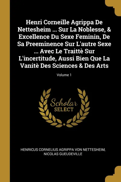 Обложка книги Henri Corneille Agrippa De Nettesheim ... Sur La Noblesse, . Excellence Du Sexe Feminin, De Sa Preeminence Sur L.autre Sexe ... Avec Le Traitte Sur L.incertitude, Aussi Bien Que La Vanite Des Sciences . Des Arts; Volume 1, Nicolas Gueudeville