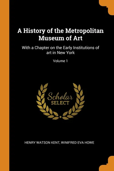 Обложка книги A History of the Metropolitan Museum of Art. With a Chapter on the Early Institutions of art in New York; Volume 1, Henry Watson Kent, Winifred Eva Howe