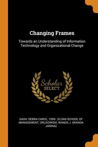 Обложка книги Changing Frames. Towards an Understanding of Information Technology and Organizational Change, Debra Carol Gash, Wanda J. Orlikowski