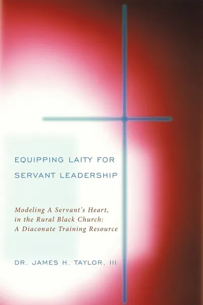 Обложка книги Equipping Laity For Servant Leadership. Modeling A Servant.s Heart, in the Rural Black Church: A Diaconate Training Resource, III Dr. James H. Taylor