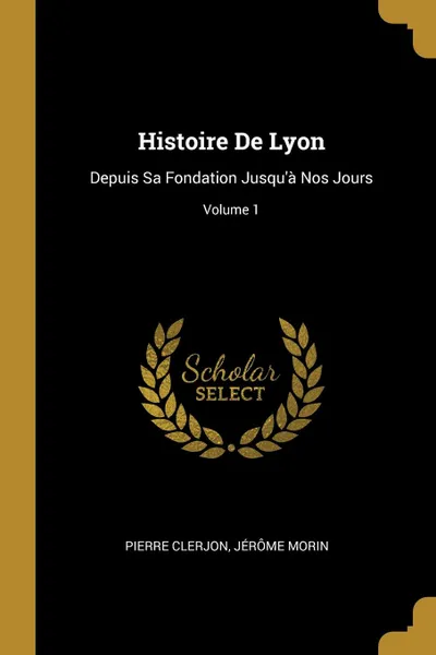 Обложка книги Histoire De Lyon. Depuis Sa Fondation Jusqu.a Nos Jours; Volume 1, Pierre Clerjon, Jérôme Morin