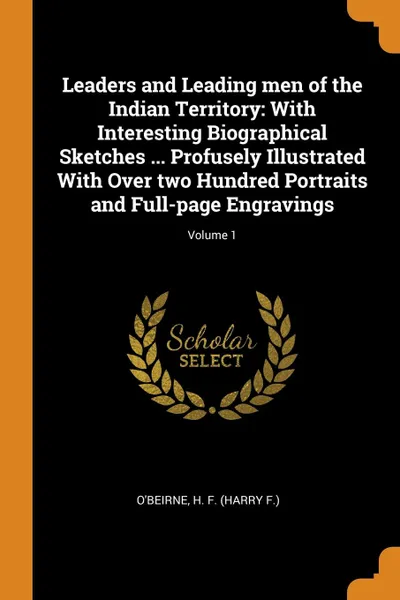 Обложка книги Leaders and Leading men of the Indian Territory. With Interesting Biographical Sketches ... Profusely Illustrated With Over two Hundred Portraits and Full-page Engravings; Volume 1, H F. O'Beirne