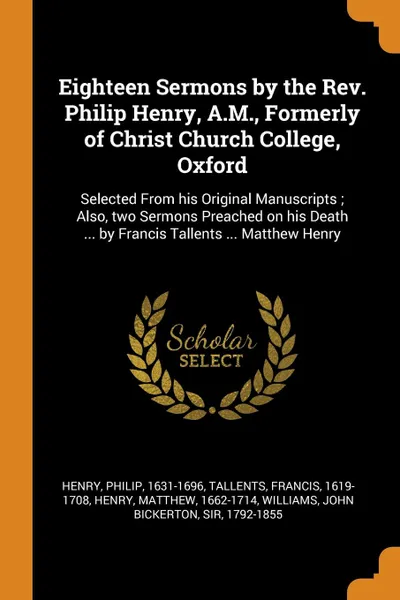 Обложка книги Eighteen Sermons by the Rev. Philip Henry, A.M., Formerly of Christ Church College, Oxford. Selected From his Original Manuscripts ; Also, two Sermons Preached on his Death ... by Francis Tallents ... Matthew Henry, Philip Henry, Francis Tallents, Matthew Henry