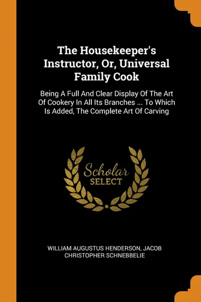 Обложка книги The Housekeeper.s Instructor, Or, Universal Family Cook. Being A Full And Clear Display Of The Art Of Cookery In All Its Branches ... To Which Is Added, The Complete Art Of Carving, William Augustus Henderson