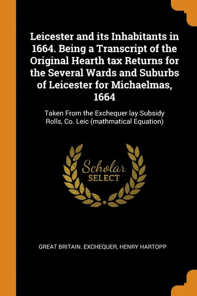 Обложка книги Leicester and its Inhabitants in 1664. Being a Transcript of the Original Hearth tax Returns for the Several Wards and Suburbs of Leicester for Michaelmas, 1664. Taken From the Exchequer lay Subsidy Rolls, Co. Leic (mathmatical Equation), Great Britain. Exchequer, Henry Hartopp