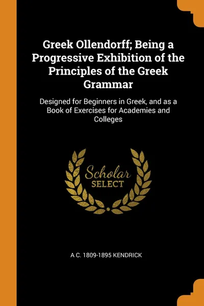 Обложка книги Greek Ollendorff; Being a Progressive Exhibition of the Principles of the Greek Grammar. Designed for Beginners in Greek, and as a Book of Exercises for Academies and Colleges, A C. 1809-1895 Kendrick