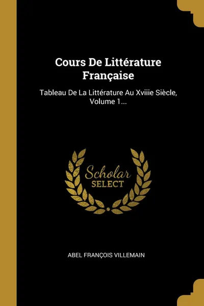 Обложка книги Cours De Litterature Francaise. Tableau De La Litterature Au Xviiie Siecle, Volume 1..., Abel François Villemain