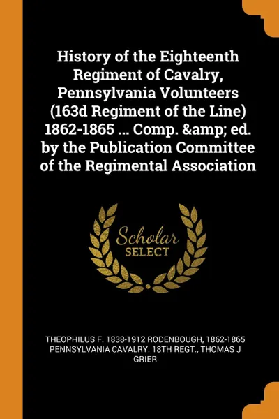 Обложка книги History of the Eighteenth Regiment of Cavalry, Pennsylvania Volunteers (163d Regiment of the Line) 1862-1865 ... Comp. . ed. by the Publication Committee of the Regimental Association, Theophilus F. 1838-1912 Rodenbough, 1862-1 Pennsylvania cavalry. 18th regt., Thomas J Grier