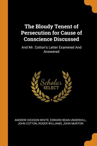 Обложка книги The Bloudy Tenent of Persecution for Cause of Conscience Discussed. And Mr. Cotton.s Letter Examined And Answered, Andrew Dickson White, Edward Bean Underhill, John Cotton