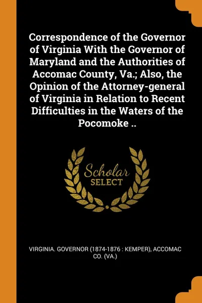 Обложка книги Correspondence of the Governor of Virginia With the Governor of Maryland and the Authorities of Accomac County, Va.; Also, the Opinion of the Attorney-general of Virginia in Relation to Recent Difficulties in the Waters of the Pocomoke .., Accomac Co. (Va.)