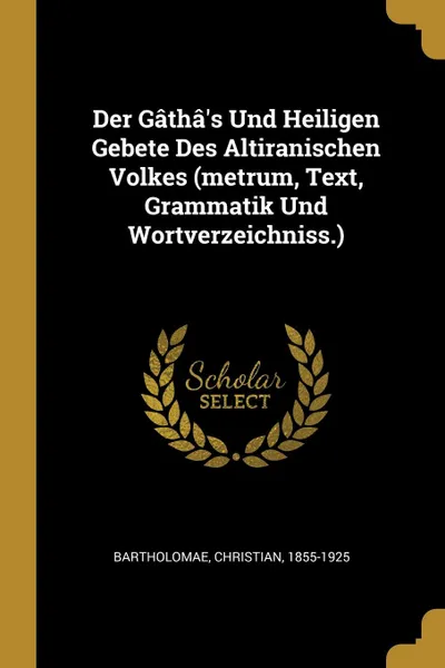 Обложка книги Der Gatha.s Und Heiligen Gebete Des Altiranischen Volkes (metrum, Text, Grammatik Und Wortverzeichniss.), Bartholomae Christian 1855-1925