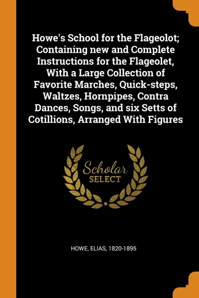 Обложка книги Howe.s School for the Flageolot; Containing new and Complete Instructions for the Flageolet, With a Large Collection of Favorite Marches, Quick-steps, Waltzes, Hornpipes, Contra Dances, Songs, and six Setts of Cotillions, Arranged With Figures, Elias Howe