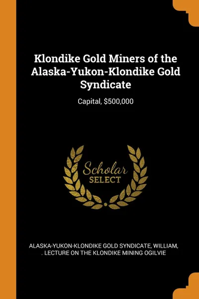 Обложка книги Klondike Gold Miners of the Alaska-Yukon-Klondike Gold Syndicate. Capital, .500,000, William . Lecture on the Klond Ogilvie