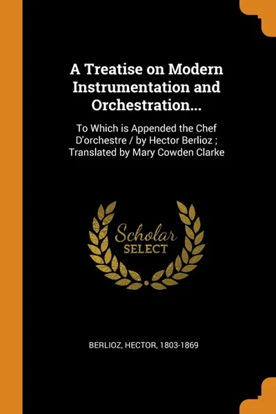 Обложка книги A Treatise on Modern Instrumentation and Orchestration... To Which is Appended the Chef D.orchestre / by Hector Berlioz ; Translated by Mary Cowden Clarke, Berlioz Hector 1803-1869