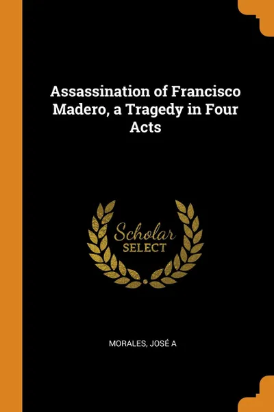 Обложка книги Assassination of Francisco Madero, a Tragedy in Four Acts, Morales José A