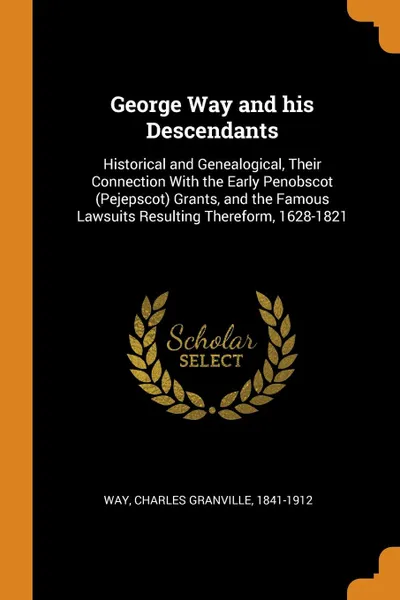 Обложка книги George Way and his Descendants. Historical and Genealogical, Their Connection With the Early Penobscot (Pejepscot) Grants, and the Famous Lawsuits Resulting Thereform, 1628-1821, Charles Granville Way