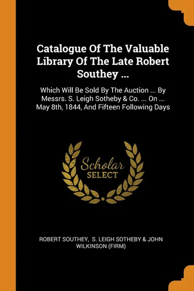 Обложка книги Catalogue Of The Valuable Library Of The Late Robert Southey ... Which Will Be Sold By The Auction ... By Messrs. S. Leigh Sotheby . Co. ... On ... May 8th, 1844, And Fifteen Following Days, Robert Southey