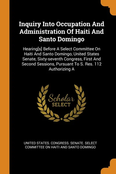 Обложка книги Inquiry Into Occupation And Administration Of Haiti And Santo Domingo. Hearing.s. Before A Select Committee On Haiti And Santo Domingo, United States Senate, Sixty-seventh Congress, First And Second Sessions, Pursuant To S. Res. 112 Authorizing A, 